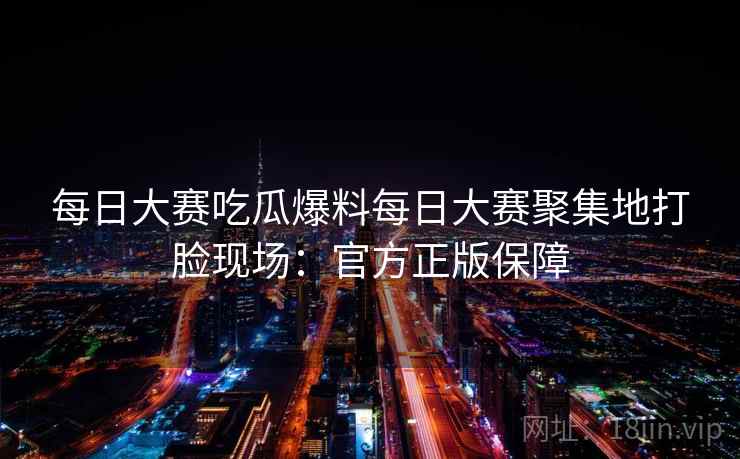 每日大赛吃瓜爆料每日大赛聚集地打脸现场：官方正版保障