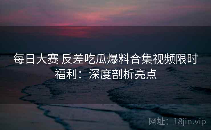 每日大赛 反差吃瓜爆料合集视频限时福利：深度剖析亮点
