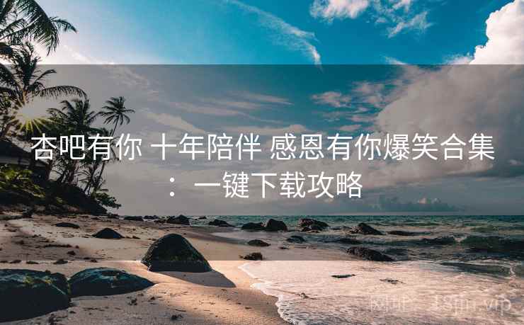 杏吧有你 十年陪伴 感恩有你爆笑合集：一键下载攻略