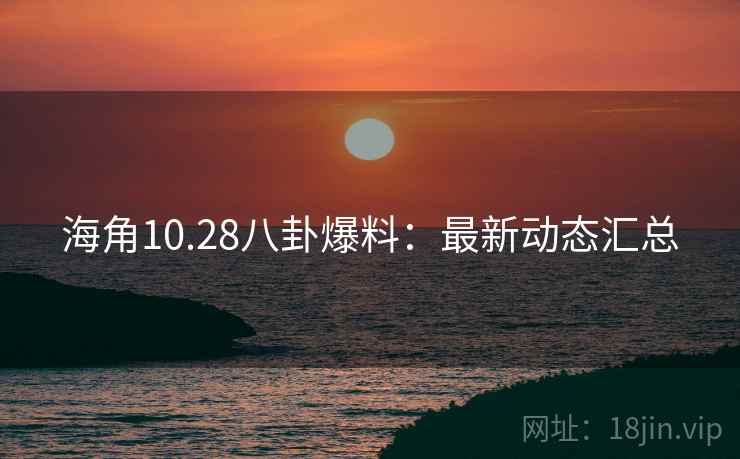 海角10.28八卦爆料：最新动态汇总