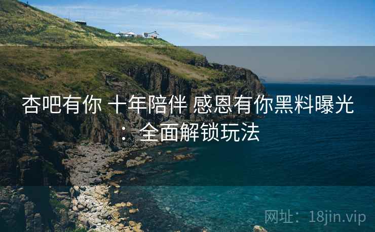 杏吧有你 十年陪伴 感恩有你黑料曝光：全面解锁玩法