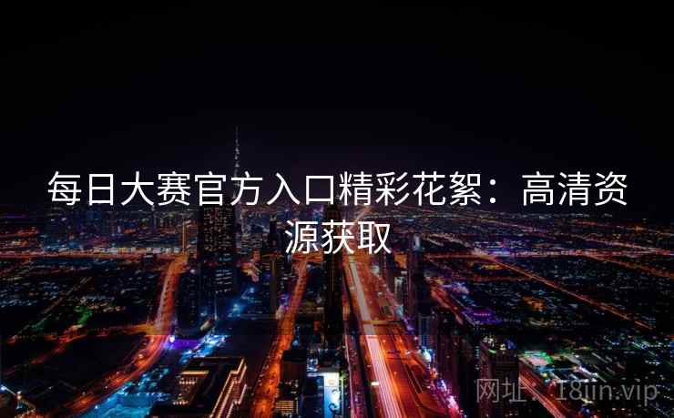 每日大赛官方入口精彩花絮：高清资源获取