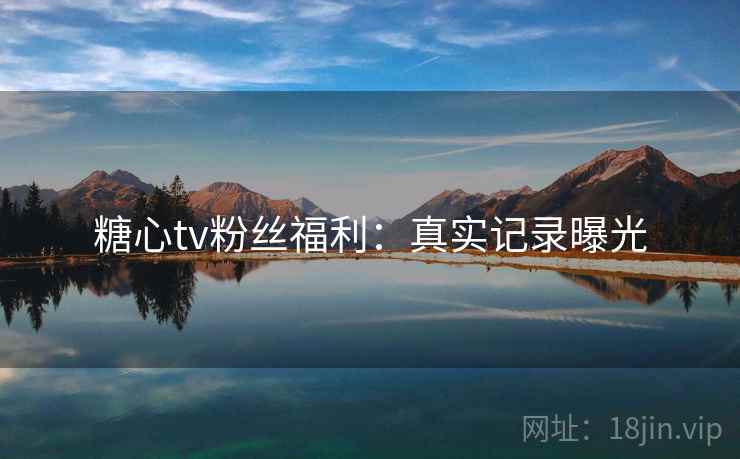 糖心tv粉丝福利：真实记录曝光