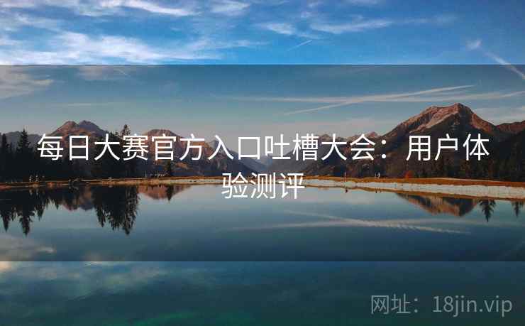 每日大赛官方入口吐槽大会：用户体验测评