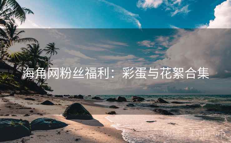海角网粉丝福利：彩蛋与花絮合集