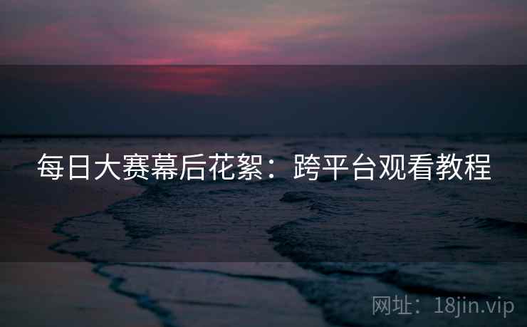 每日大赛幕后花絮：跨平台观看教程