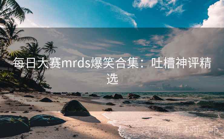 每日大赛mrds爆笑合集：吐槽神评精选