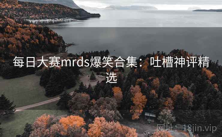 每日大赛mrds爆笑合集：吐槽神评精选