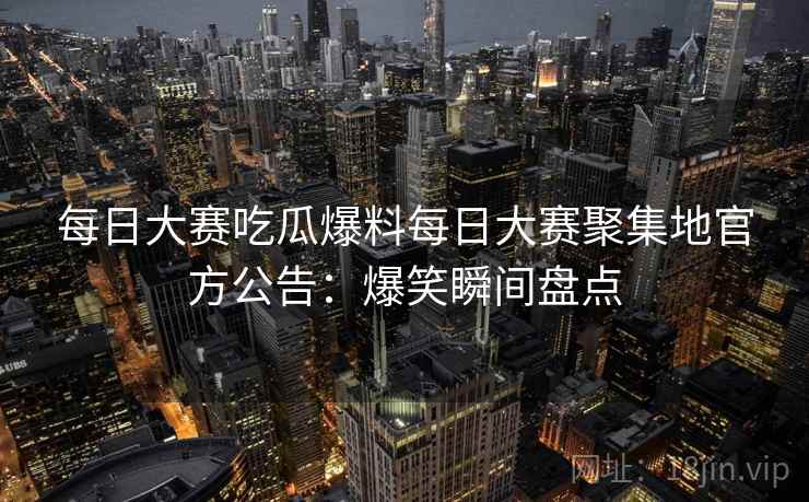 每日大赛吃瓜爆料每日大赛聚集地官方公告：爆笑瞬间盘点